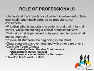 ROLE OF PROFESSIONALS Understand the importance of patient involvement in their own health and health care, as co-producers, not consumers Prioritise what is important to patients and their informal carers, whilst maintaining a critical professional view Maintain what is perceived to be good and improve what needs improving Involve all staff from the beginning in the effort Draw comparisons over time and with other care givers Cultivate Team Climate Acknowledge Team Member Contributions Demonstrate Mutual Respect Hold members accountable for Outcomes Develop team work Culture 