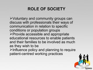 ROLE OF SOCIETY Voluntary and community groups can discuss with professionals their ways of communication in relation to specific conditions or population groups Provide accessible and appropriate educational resources to enable patients and their families to be involved as much as they wish to be Influence policy and planning to require patient-centred working practices 