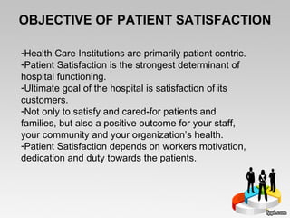 OBJECTIVE OF PATIENT SATISFACTION Health Care Institutions are primarily patient centric.  Patient Satisfaction is the strongest determinant of hospital functioning. Ultimate goal of the hospital is satisfaction of its customers.  Not only to satisfy and cared-for patients and families, but also a positive outcome for your staff, your community and your organization’s health. Patient Satisfaction depends on workers motivation, dedication and duty towards the patients.  