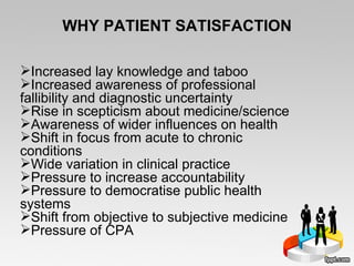 WHY PATIENT SATISFACTION Increased lay knowledge and taboo Increased awareness of professional fallibility and diagnostic uncertainty Rise in scepticism about medicine/science Awareness of wider influences on health Shift in focus from acute to chronic conditions Wide variation in clinical practice Pressure to increase accountability Pressure to democratise public health systems Shift from objective to subjective medicine Pressure of CPA 