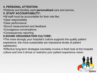 4. PERSONAL ATTENTION: Patients and families want  personalised  care and service  . 5. STAFF ACCOUNTABILITY: All staff must be accountable for their role like: Clear responsibility Clear performance Sound measurement and feedback Courageous conversations Consequences reporting 6.SOUND ORGANISATION CULTURE: The more strongly your hospital’s culture supports the quality patient experience, the more sustainable are impressive levels of patient satisfaction.  Effective long-term strategies inevitably involve a fresh look at the hospital culture and how it drives or restrains your patient experience vision. 