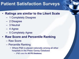 Patient Satisfaction Surveys
• Ratings are similar to the Likert Scale
–
–
–
–
–

1 Completely Disagree
2 Disagree
3 Neutral
4 Agree
5 Completely Agree

• Raw Score and Percentile Ranking
– Raw Score
– Percentile Ranking
• Where P&S is placed nationally among all other
hospitals in the Press Ganey Database
– (P&S uses the All PG Database)

 