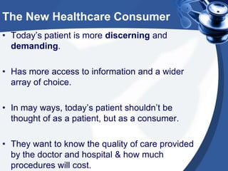 The New Healthcare Consumer
• Today’s patient is more discerning and
demanding.
• Has more access to information and a wider
array of choice.
• In may ways, today’s patient shouldn’t be
thought of as a patient, but as a consumer.
• They want to know the quality of care provided
by the doctor and hospital & how much
procedures will cost.

 