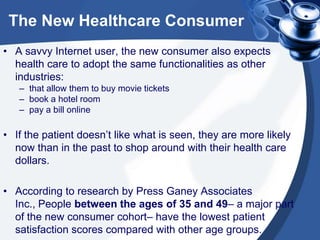 The New Healthcare Consumer
• A savvy Internet user, the new consumer also expects
health care to adopt the same functionalities as other
industries:
– that allow them to buy movie tickets
– book a hotel room
– pay a bill online

• If the patient doesn’t like what is seen, they are more likely
now than in the past to shop around with their health care
dollars.
• According to research by Press Ganey Associates
Inc., People between the ages of 35 and 49– a major part
of the new consumer cohort– have the lowest patient
satisfaction scores compared with other age groups.

 