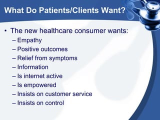 What Do Patients/Clients Want?
• The new healthcare consumer wants:
– Empathy
– Positive outcomes
– Relief from symptoms
– Information
– Is internet active
– Is empowered
– Insists on customer service
– Insists on control

 