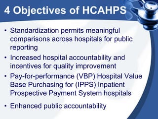 4 Objectives of HCAHPS
• Standardization permits meaningful
comparisons across hospitals for public
reporting
• Increased hospital accountability and
incentives for quality improvement
• Pay-for-performance (VBP) Hospital Value
Base Purchasing for (IPPS) Inpatient
Prospective Payment System hospitals
• Enhanced public accountability

 