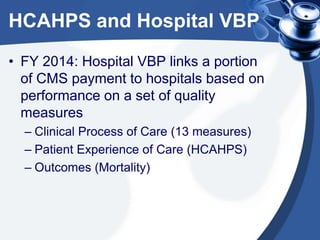 HCAHPS and Hospital VBP
• FY 2014: Hospital VBP links a portion
of CMS payment to hospitals based on
performance on a set of quality
measures
– Clinical Process of Care (13 measures)
– Patient Experience of Care (HCAHPS)
– Outcomes (Mortality)

 