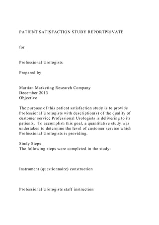 PATIENT SATISFACTION STUDY REPORTPRIVATE
for
Professional Urologists
Prepared by
Martian Marketing Research Company
December 2013
Objective
The purpose of this patient satisfaction study is to provide
Professional Urologists with description(s) of the quality of
customer service Professional Urologists is delivering to its
patients. To accomplish this goal, a quantitative study was
undertaken to determine the level of customer service which
Professional Urologists is providing.
Study Steps
The following steps were completed in the study:
Instrument (questionnaire) construction
Professional Urologists staff instruction
 