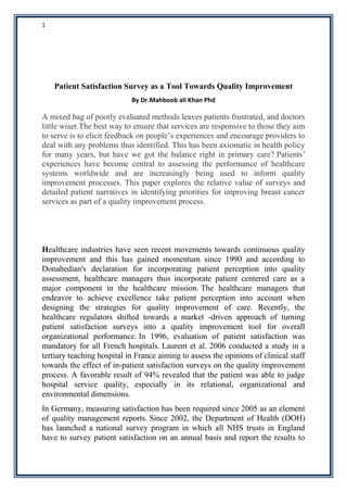 1
Patient Satisfaction Survey as a Tool Towards Quality Improvement
By Dr.Mahboob ali Khan Phd
A mixed bag of poorly evaluated methods leaves patients frustrated, and doctors
little wiser.The best way to ensure that services are responsive to those they aim
to serve is to elicit feedback on people’s experiences and encourage providers to
deal with any problems thus identified. This has been axiomatic in health policy
for many years, but have we got the balance right in primary care? Patients’
experiences have become central to assessing the performance of healthcare
systems worldwide and are increasingly being used to inform quality
improvement processes. This paper explores the relative value of surveys and
detailed patient narratives in identifying priorities for improving breast cancer
services as part of a quality improvement process.
Healthcare industries have seen recent movements towards continuous quality
improvement and this has gained momentum since 1990 and according to
Donabedian's declaration for incorporating patient perception into quality
assessment, healthcare managers thus incorporate patient centered care as a
major component in the healthcare mission. The healthcare managers that
endeavor to achieve excellence take patient perception into account when
designing the strategies for quality improvement of care. Recently, the
healthcare regulators shifted towards a market -driven approach of turning
patient satisfaction surveys into a quality improvement tool for overall
organizational performance. In 1996, evaluation of patient satisfaction was
mandatory for all French hospitals. Laurent et al. 2006 conducted a study in a
tertiary teaching hospital in France aiming to assess the opinions of clinical staff
towards the effect of in-patient satisfaction surveys on the quality improvement
process. A favorable result of 94% revealed that the patient was able to judge
hospital service quality, especially in its relational, organizational and
environmental dimensions.
In Germany, measuring satisfaction has been required since 2005 as an element
of quality management reports. Since 2002, the Department of Health (DOH)
has launched a national survey program in which all NHS trusts in England
have to survey patient satisfaction on an annual basis and report the results to
 