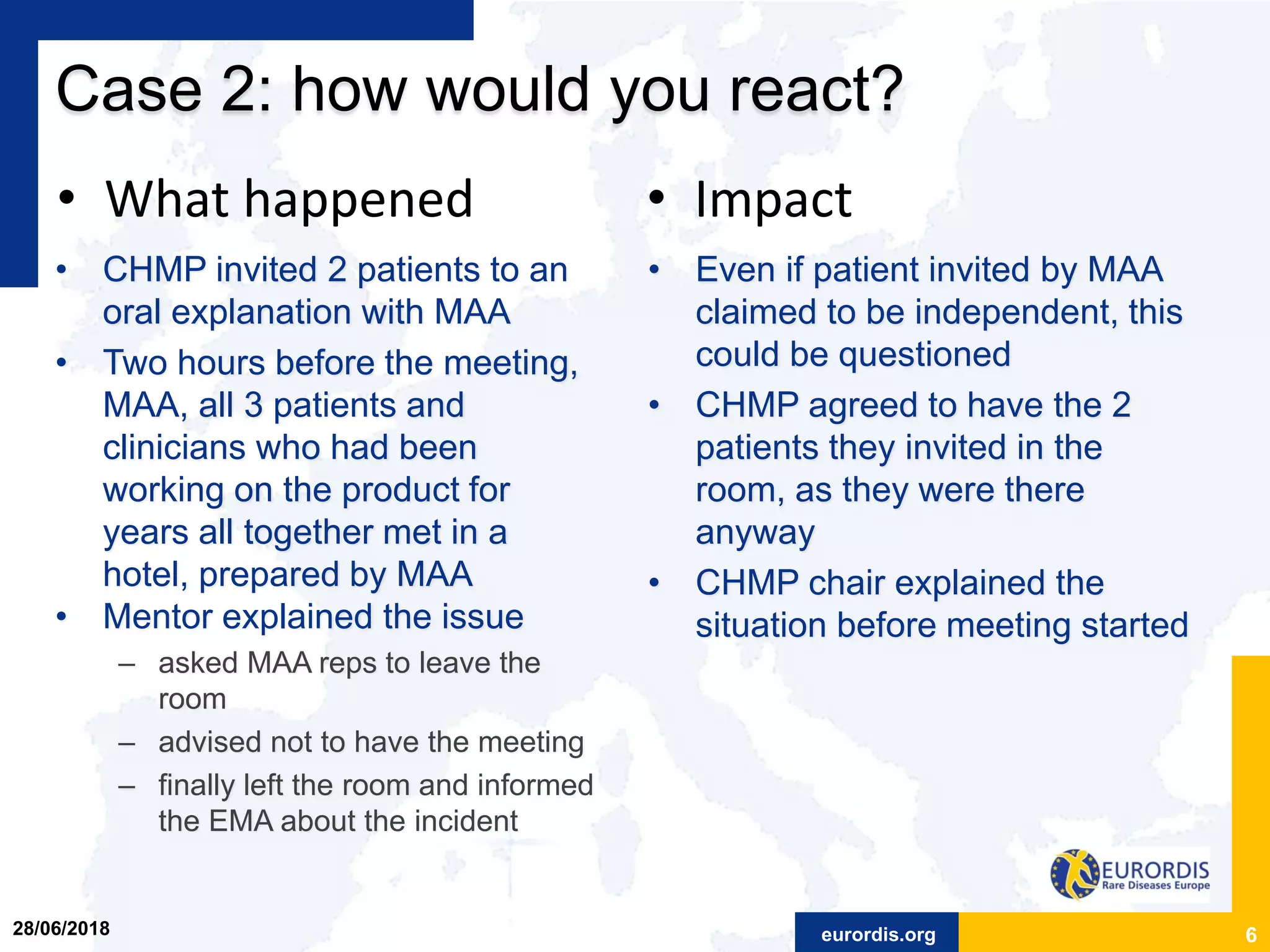eurordis.org
Case 2: how would you react?
• CHMP invited 2 patients to an
oral explanation with MAA
• Two hours before the meeting,
MAA, all 3 patients and
clinicians who had been
working on the product for
years all together met in a
hotel, prepared by MAA
• Mentor explained the issue
– asked MAA reps to leave the
room
– advised not to have the meeting
– finally left the room and informed
the EMA about the incident
6
• Even if patient invited by MAA
claimed to be independent, this
could be questioned
• CHMP agreed to have the 2
patients they invited in the
room, as they were there
anyway
• CHMP chair explained the
situation before meeting started
• What happened • Impact
28/06/2018
 