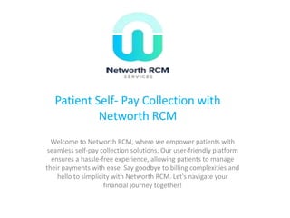 Patient Self- Pay Collection with
Networth RCM
Welcome to Networth RCM, where we empower patients with
seamless self-pay collection solutions. Our user-friendly platform
ensures a hassle-free experience, allowing patients to manage
their payments with ease. Say goodbye to billing complexities and
hello to simplicity with Networth RCM. Let's navigate your
financial journey together!
 