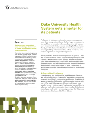 Duke University Health
                                               System gets smarter for
                                               its patients
                                               As the need for healthcare transformation becomes more apparent,
Smart is…                                      some of the more prominent themes that have begun to emerge are an
                                               increased focus on prevention and results, the need for safer practices
Delivering more personalized                   and a more active role for the consumer in making healthcare choices.
care, stimulating a deeper level
of patient engagement in health-
                                               Steady growth in the number of healthcare transformation initiatives—
care management                                involving both large and small providers—reﬂects an increased focus
                                               on these imperatives by many healthcare providers.
The instinct to innovate has long been a
part of Duke University Health System’s
organizational DNA. Ahead of the curve         Among a subset of the most innovative providers, the quest for a better
in the healthcare industry, Duke recog-        way to deliver healthcare services has been an ever-present goal. North
nized the need for a new level of              Carolina’s Duke University Health System is one such organization.
patient engagement for healthcare
transformation initiatives to achieve
                                               Duke prides itself on a deeply rooted culture of innovation that mani-
their full potential. What makes such          fests itself in every part of its organization, from clinical operations that
engagement possible is a deep per-             are consistently ranked among the top 10 in the United States, to
sonalization capability enabled by
                                               world-class academic and research capabilities that drive breakthrough
powerful healthcare analytics. It’s part
of Duke’s strategy of becoming a               discoveries.
continuously learning healthcare
provider—and a reason Duke’s quality
ratings consistently rank in the 100th
                                               A foundation for change
percentile nationally.                         About four years ago, Duke framed an ambitious plan to change the
By drilling down into its millions of clini-   way it delivered healthcare. As with other healthcare organizations, an
cal records, Duke was able to develop a
                                               important part of Duke’s transformation would involve the addition of
predictive model for identifying high-
risk scenarios, and use those insights         a series of new clinical information capabilities, such as physician order
to improve training, which ultimately          entry. What made Duke’s approach different—and, in many ways,
improves patient safety.                       ahead of its time—was its strategy of implementing new capabilities in
                                               adherence to a broader transformation framework. But this isn’t about
                                               technology as much as it is a set of guiding principles that Duke sees as
                                               the foundation of the future of healthcare delivery.
 
