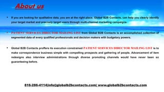 About us
• If you are looking for qualitative data, you are at the right place. Global B2B Contacts, can help you clearly identify
your target market and precisely target users through multi-channel marketing campaigns.
• PATIENT SERVICES DIRECTOR MAILING LIST from Global B2B Contacts is an accomplished collection of
segmented data of every qualified professionals and decision makers with budgetary powers.
• Global B2B Contacts proffers its execution constrained PATIENT SERVICES DIRECTOR MAILING LIST is to
make correspondence business simple with compelling prospects and gathering of people. Advancement of item
redesigns also interview administrations through diverse promoting channels would have never been so
guaranteeing before.
816-286-4114|info@globalb2bcontacts.com| www.globalb2bcontacts.com
 