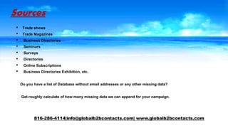 Sources
• Trade shows
• Trade Magazines
• Business Directories
• Seminars
• Surveys
• Directories
• Online Subscriptions
• Business Directories Exhibition, etc.
Do you have a list of Database without email addresses or any other missing data?
Get roughly calculate of how many missing data we can append for your campaign.
816-286-4114|info@globalb2bcontacts.com| www.globalb2bcontacts.com
 