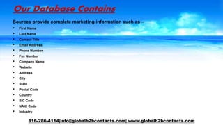 Our Database Contains
Sources provide complete marketing information such as –
• First Name
• Last Name
• Contact Title
• Email Address
• Phone Number
• Fax Number
• Company Name
• Website
• Address
• City
• State
• Postal Code
• Country
• SIC Code
• NAIC Code
• Industry
816-286-4114|info@globalb2bcontacts.com| www.globalb2bcontacts.com
 