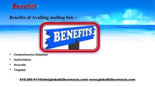 Benefits
Benefits of Availing mailing lists :
• Comprehensive Database
• Authoritative
• Accurate
• Targeted
816-286-4114|info@globalb2bcontacts.com| www.globalb2bcontacts.com
 