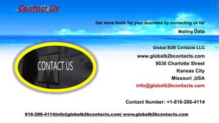 Contact Us
Get more leads for your business by contacting us for
Mailing Data
Global B2B Contacts LLC
www.globalb2bcontacts.com
9030 Charlotte Street
Kansas City
Missouri ,USA
info@globalb2bcontacts.com
Contact Number: +1-816-286-4114
816-286-4114|info@globalb2bcontacts.com| www.globalb2bcontacts.com
 