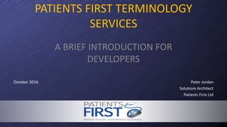 A BRIEF INTRODUCTION FOR
DEVELOPERS
October 2016
PATIENTS FIRST TERMINOLOGY
SERVICES
Peter Jordan
Solutions Architect
Patients First Ltd
 