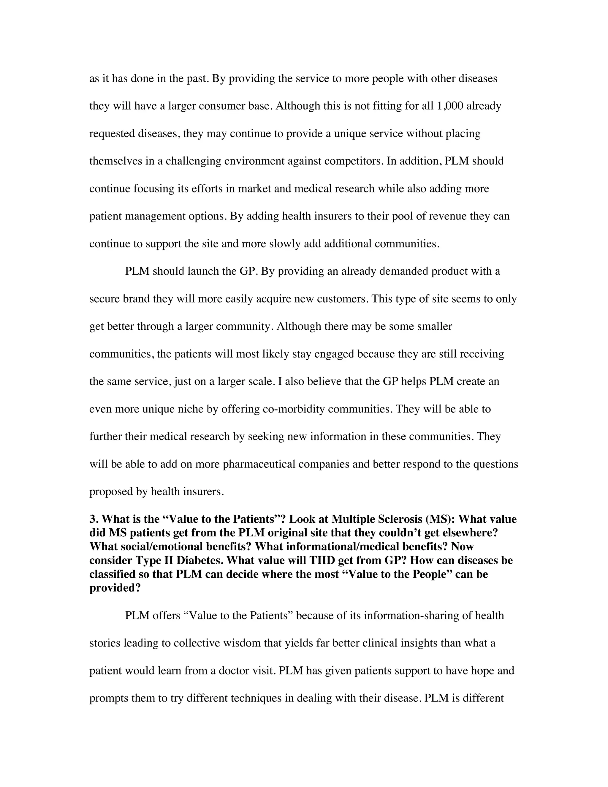 as it has done in the past. By providing the service to more people with other diseases
they will have a larger consumer base. Although this is not fitting for all 1,000 already
requested diseases, they may continue to provide a unique service without placing
themselves in a challenging environment against competitors. In addition, PLM should
continue focusing its efforts in market and medical research while also adding more
patient management options. By adding health insurers to their pool of revenue they can
continue to support the site and more slowly add additional communities.
PLM should launch the GP. By providing an already demanded product with a
secure brand they will more easily acquire new customers. This type of site seems to only
get better through a larger community. Although there may be some smaller
communities, the patients will most likely stay engaged because they are still receiving
the same service, just on a larger scale. I also believe that the GP helps PLM create an
even more unique niche by offering co-morbidity communities. They will be able to
further their medical research by seeking new information in these communities. They
will be able to add on more pharmaceutical companies and better respond to the questions
proposed by health insurers.
3. What is the “Value to the Patients”? Look at Multiple Sclerosis (MS): What value
did MS patients get from the PLM original site that they couldn’t get elsewhere?
What social/emotional benefits? What informational/medical benefits? Now
consider Type II Diabetes. What value will TIID get from GP? How can diseases be
classified so that PLM can decide where the most “Value to the People” can be
provided?
PLM offers “Value to the Patients” because of its information-sharing of health
stories leading to collective wisdom that yields far better clinical insights than what a
patient would learn from a doctor visit. PLM has given patients support to have hope and
prompts them to try different techniques in dealing with their disease. PLM is different
 