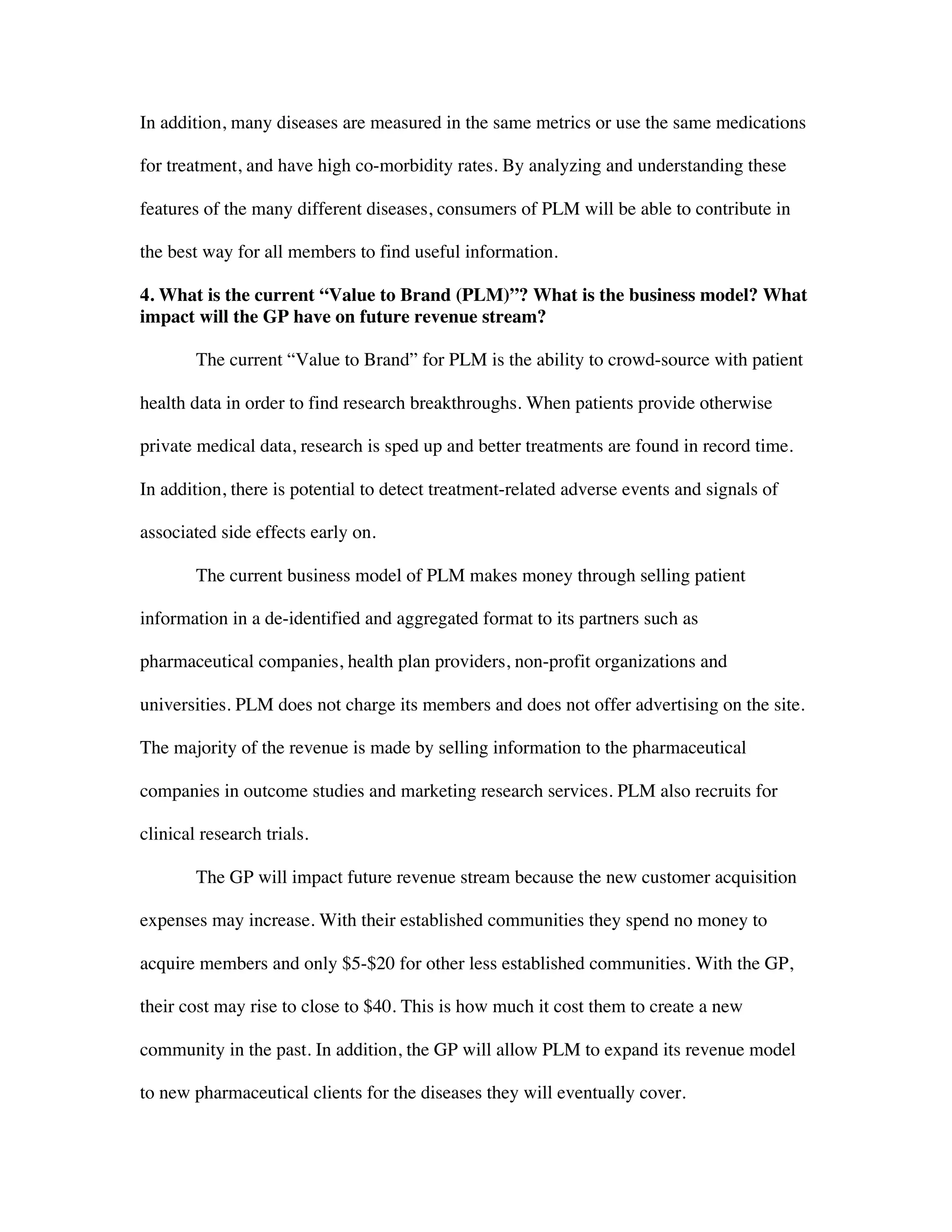 In addition, many diseases are measured in the same metrics or use the same medications
for treatment, and have high co-morbidity rates. By analyzing and understanding these
features of the many different diseases, consumers of PLM will be able to contribute in
the best way for all members to find useful information.
4. What is the current “Value to Brand (PLM)”? What is the business model? What
impact will the GP have on future revenue stream?
The current “Value to Brand” for PLM is the ability to crowd-source with patient
health data in order to find research breakthroughs. When patients provide otherwise
private medical data, research is sped up and better treatments are found in record time.
In addition, there is potential to detect treatment-related adverse events and signals of
associated side effects early on.
The current business model of PLM makes money through selling patient
information in a de-identified and aggregated format to its partners such as
pharmaceutical companies, health plan providers, non-profit organizations and
universities. PLM does not charge its members and does not offer advertising on the site.
The majority of the revenue is made by selling information to the pharmaceutical
companies in outcome studies and marketing research services. PLM also recruits for
clinical research trials.
The GP will impact future revenue stream because the new customer acquisition
expenses may increase. With their established communities they spend no money to
acquire members and only $5-$20 for other less established communities. With the GP,
their cost may rise to close to $40. This is how much it cost them to create a new
community in the past. In addition, the GP will allow PLM to expand its revenue model
to new pharmaceutical clients for the diseases they will eventually cover.
 