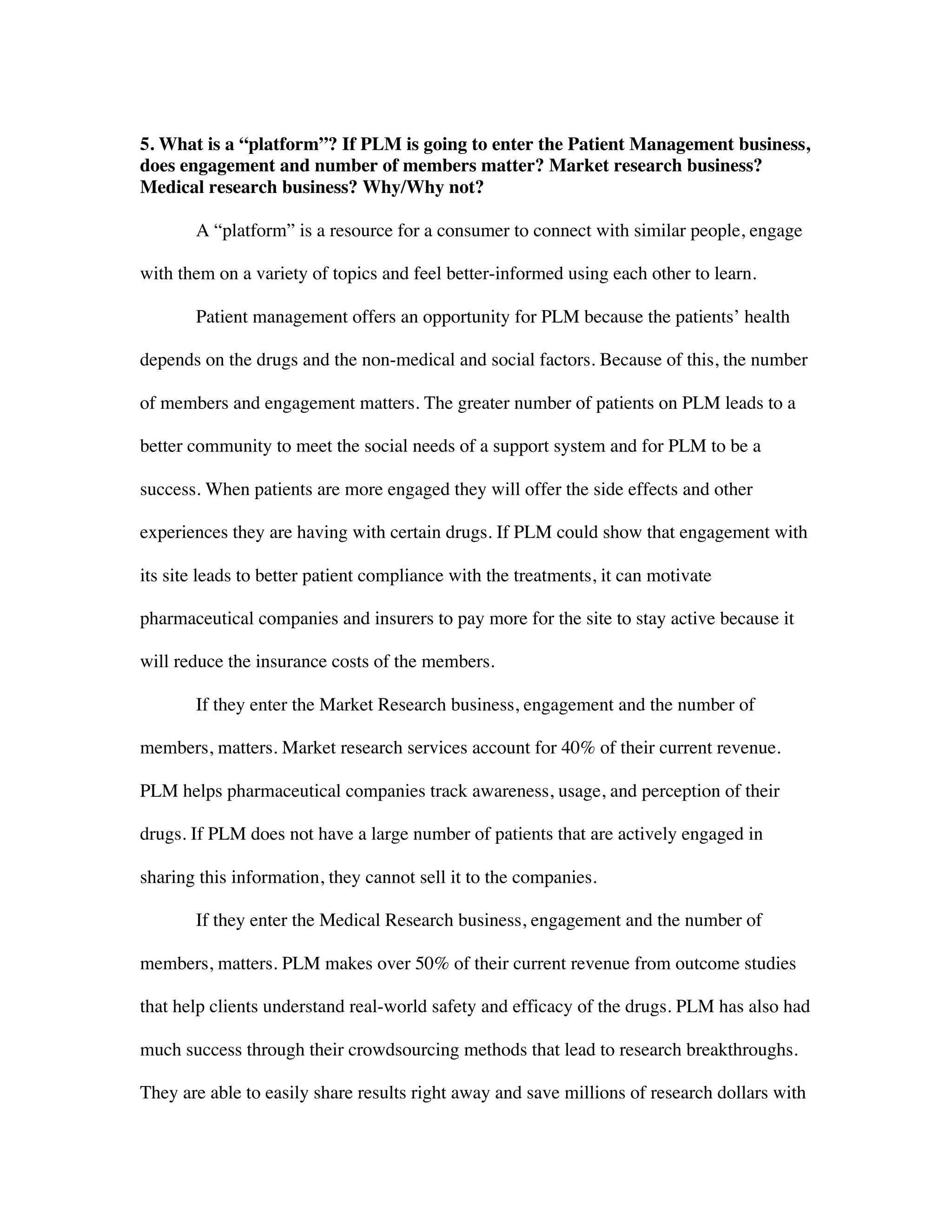5. What is a “platform”? If PLM is going to enter the Patient Management business,
does engagement and number of members matter? Market research business?
Medical research business? Why/Why not?
A “platform” is a resource for a consumer to connect with similar people, engage
with them on a variety of topics and feel better-informed using each other to learn.
Patient management offers an opportunity for PLM because the patients’ health
depends on the drugs and the non-medical and social factors. Because of this, the number
of members and engagement matters. The greater number of patients on PLM leads to a
better community to meet the social needs of a support system and for PLM to be a
success. When patients are more engaged they will offer the side effects and other
experiences they are having with certain drugs. If PLM could show that engagement with
its site leads to better patient compliance with the treatments, it can motivate
pharmaceutical companies and insurers to pay more for the site to stay active because it
will reduce the insurance costs of the members.
If they enter the Market Research business, engagement and the number of
members, matters. Market research services account for 40% of their current revenue.
PLM helps pharmaceutical companies track awareness, usage, and perception of their
drugs. If PLM does not have a large number of patients that are actively engaged in
sharing this information, they cannot sell it to the companies.
If they enter the Medical Research business, engagement and the number of
members, matters. PLM makes over 50% of their current revenue from outcome studies
that help clients understand real-world safety and efficacy of the drugs. PLM has also had
much success through their crowdsourcing methods that lead to research breakthroughs.
They are able to easily share results right away and save millions of research dollars with
 