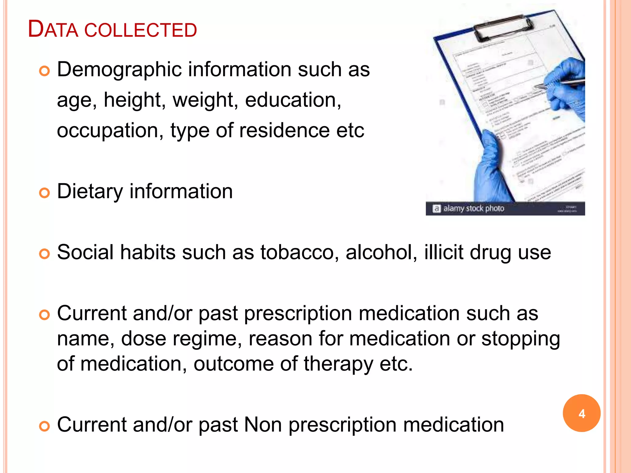  Demographic information such as
age, height, weight, education,
occupation, type of residence etc
 Dietary information
 Social habits such as tobacco, alcohol, illicit drug use
 Current and/or past prescription medication such as
name, dose regime, reason for medication or stopping
of medication, outcome of therapy etc.
 Current and/or past Non prescription medication
4
DATA COLLECTED
 