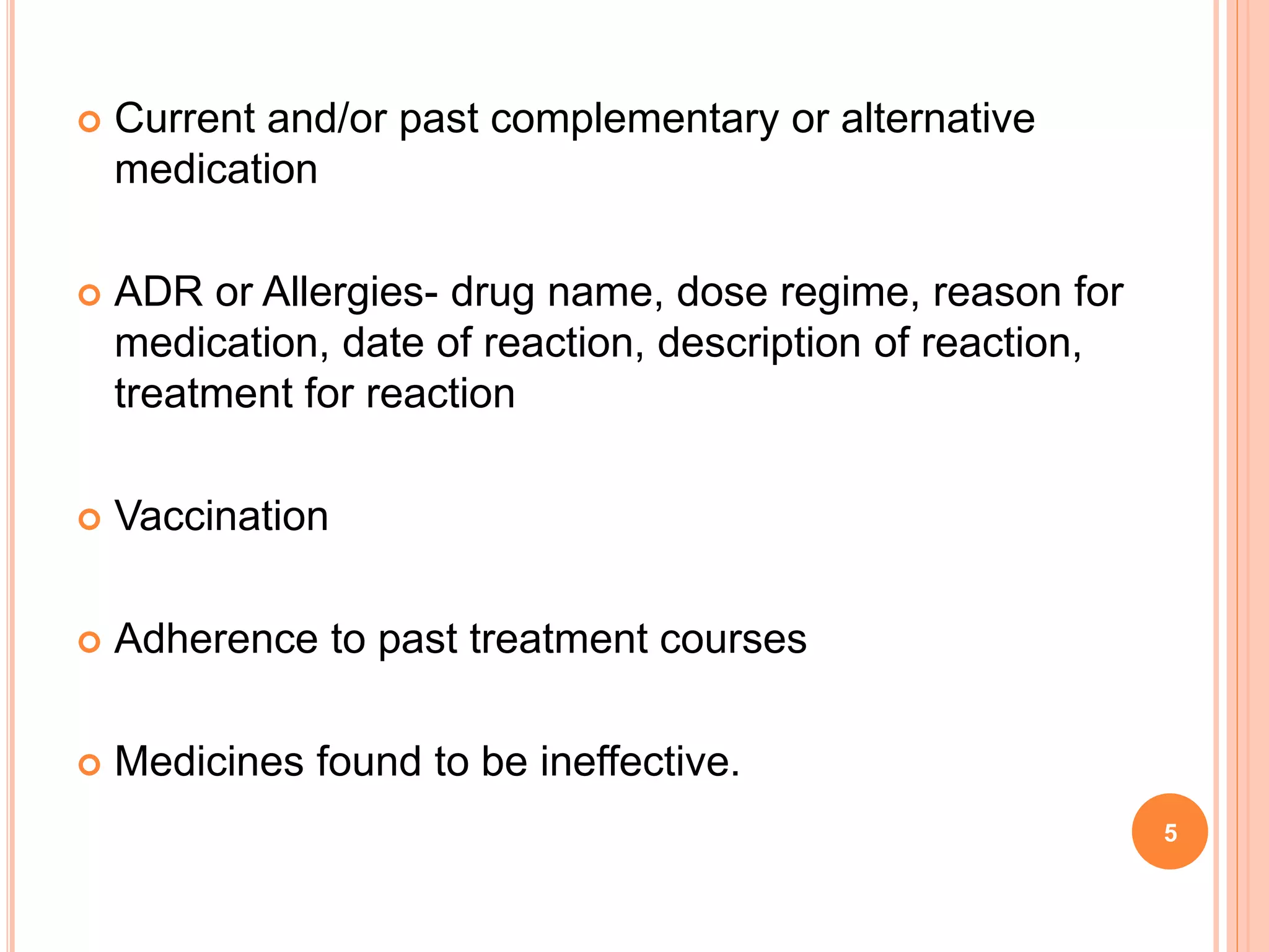  Current and/or past complementary or alternative
medication
 ADR or Allergies- drug name, dose regime, reason for
medication, date of reaction, description of reaction,
treatment for reaction
 Vaccination
 Adherence to past treatment courses
 Medicines found to be ineffective.
5
 