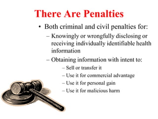 There Are Penalties
• Both criminal and civil penalties for:
– Knowingly or wrongfully disclosing or
receiving individually identifiable health
information
– Obtaining information with intent to:
– Sell or transfer it
– Use it for commercial advantage
– Use it for personal gain
– Use it for malicious harm
 