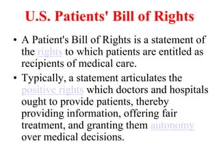 U.S. Patients' Bill of Rights
• A Patient's Bill of Rights is a statement of
the rights to which patients are entitled as
recipients of medical care.
• Typically, a statement articulates the
positive rights which doctors and hospitals
ought to provide patients, thereby
providing information, offering fair
treatment, and granting them autonomy
over medical decisions.
 