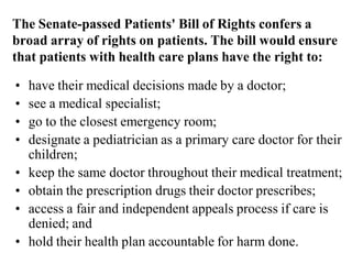 The Senate-passed Patients' Bill of Rights confers a
broad array of rights on patients. The bill would ensure
that patients with health care plans have the right to:
• have their medical decisions made by a doctor;
• see a medical specialist;
• go to the closest emergency room;
• designate a pediatrician as a primary care doctor for their
children;
• keep the same doctor throughout their medical treatment;
• obtain the prescription drugs their doctor prescribes;
• access a fair and independent appeals process if care is
denied; and
• hold their health plan accountable for harm done.
 