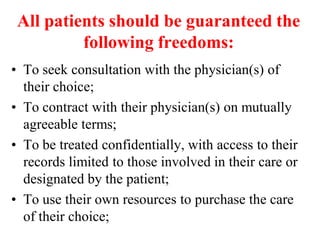 All patients should be guaranteed the
following freedoms:
• To seek consultation with the physician(s) of
their choice;
• To contract with their physician(s) on mutually
agreeable terms;
• To be treated confidentially, with access to their
records limited to those involved in their care or
designated by the patient;
• To use their own resources to purchase the care
of their choice;
 