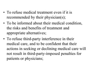• To refuse medical treatment even if it is
recommended by their physician(s);
• To be informed about their medical condition,
the risks and benefits of treatment and
appropriate alternatives;
• To refuse third-party interference in their
medical care, and to be confident that their
actions in seeking or declining medical care will
not result in third-party-imposed penalties for
patients or physicians;
 