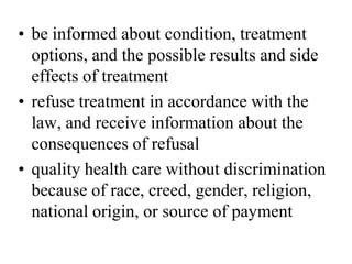 • be informed about condition, treatment
options, and the possible results and side
effects of treatment
• refuse treatment in accordance with the
law, and receive information about the
consequences of refusal
• quality health care without discrimination
because of race, creed, gender, religion,
national origin, or source of payment
 