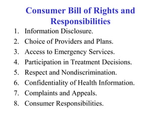 Consumer Bill of Rights and
Responsibilities
1. Information Disclosure.
2. Choice of Providers and Plans.
3. Access to Emergency Services.
4. Participation in Treatment Decisions.
5. Respect and Nondiscrimination.
6. Confidentiality of Health Information.
7. Complaints and Appeals.
8. Consumer Responsibilities.
 