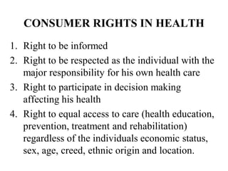 CONSUMER RIGHTS IN HEALTH
1. Right to be informed
2. Right to be respected as the individual with the
major responsibility for his own health care
3. Right to participate in decision making
affecting his health
4. Right to equal access to care (health education,
prevention, treatment and rehabilitation)
regardless of the individuals economic status,
sex, age, creed, ethnic origin and location.
 