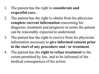1. The patient has the right to considerate and
respectful care.
2. The patient has the right to obtain from his physician
complete current information concerning his
diagnosis, treatment and prognosis in terms the patient
can be reasonably expected to understand.
3. The patient has the right to receive from his physician
information necessary to give informed consent prior
to the start of any procedure and / or treatment.
4. The patient has the right to refuse treatment to the
extent permitted by law, and to be informed of the
medical consequences of his action.
 