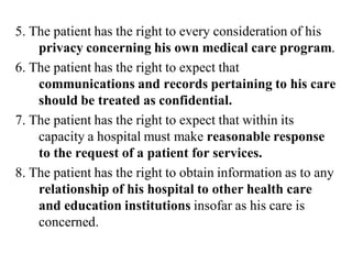 5. The patient has the right to every consideration of his
privacy concerning his own medical care program.
6. The patient has the right to expect that
communications and records pertaining to his care
should be treated as confidential.
7. The patient has the right to expect that within its
capacity a hospital must make reasonable response
to the request of a patient for services.
8. The patient has the right to obtain information as to any
relationship of his hospital to other health care
and education institutions insofar as his care is
concerned.
 
