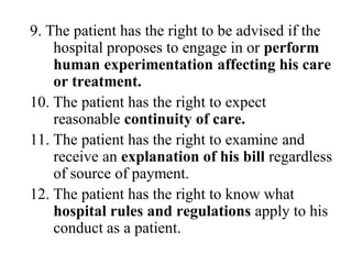 9. The patient has the right to be advised if the
hospital proposes to engage in or perform
human experimentation affecting his care
or treatment.
10. The patient has the right to expect
reasonable continuity of care.
11. The patient has the right to examine and
receive an explanation of his bill regardless
of source of payment.
12. The patient has the right to know what
hospital rules and regulations apply to his
conduct as a patient.
 
