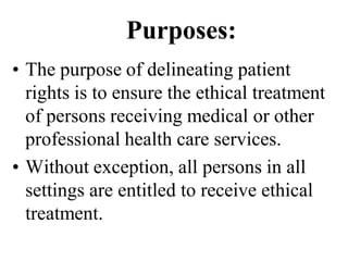 Purposes:
• The purpose of delineating patient
rights is to ensure the ethical treatment
of persons receiving medical or other
professional health care services.
• Without exception, all persons in all
settings are entitled to receive ethical
treatment.
 