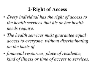 2-Right of Access
• Every individual has the right of access to
the health services that his or her health
needs require.
• The health services must guarantee equal
access to everyone, without discriminating
on the basis of
• financial resources, place of residence,
kind of illness or time of access to services.
 
