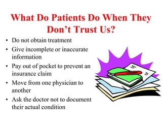 What Do Patients Do When They
Don’t Trust Us?
• Do not obtain treatment
• Give incomplete or inaccurate
information
• Pay out of pocket to prevent an
insurance claim
• Move from one physician to
another
• Ask the doctor not to document
their actual condition
 