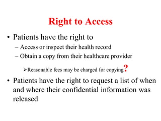 Right to Access
• Patients have the right to
– Access or inspect their health record
– Obtain a copy from their healthcare provider
Reasonable fees may be charged for copying?
• Patients have the right to request a list of when
and where their confidential information was
released
 
