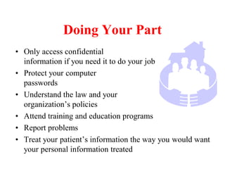 Doing Your Part
• Only access confidential
information if you need it to do your job
• Protect your computer
passwords
• Understand the law and your
organization’s policies
• Attend training and education programs
• Report problems
• Treat your patient’s information the way you would want
your personal information treated
 