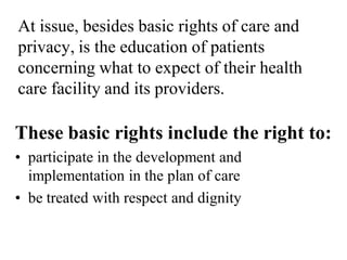 At issue, besides basic rights of care and
privacy, is the education of patients
concerning what to expect of their health
care facility and its providers.
These basic rights include the right to:
• participate in the development and
implementation in the plan of care
• be treated with respect and dignity
 