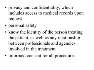 • privacy and confidentiality, which
includes access to medical records upon
request
• personal safety
• know the identity of the person treating
the patient, as well as any relationship
between professionals and agencies
involved in the treatment
• informed consent for all procedures
 