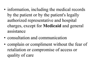 • information, including the medical records
by the patient or by the patient's legally
authorized representative and hospital
charges, except for Medicaid and general
assistance
• consultation and communication
• complain or compliment without the fear of
retaliation or compromise of access or
quality of care
 