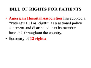BILL OF RIGHTS FOR PATIENTS
• American Hospital Association has adopted a
“Patient’s Bill or Rights” as a national policy
statement and distributed it to its member
hospitals throughout the country.
• Summary of 12 rights:
 