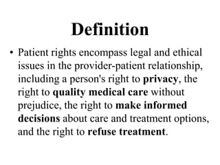 Definition
• Patient rights encompass legal and ethical
issues in the provider-patient relationship,
including a person's right to privacy, the
right to quality medical care without
prejudice, the right to make informed
decisions about care and treatment options,
and the right to refuse treatment.
 