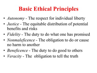 Basic Ethical Principles
• Autonomy - The respect for individual liberty
• Justice - The equitable distribution of potential
benefits and risks
• Fidelity - The duty to do what one has promised
• Nonmaleficence - The obligation to do or cause
no harm to another
• Beneficence - The duty to do good to others
• Veracity - The obligation to tell the truth
 