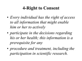 4-Right to Consent
• Every individual has the right of access
to all information that might enable
him or her to actively
• participate in the decisions regarding
his or her health; this information is a
prerequisite for any
• procedure and treatment, including the
participation in scientific research.
 